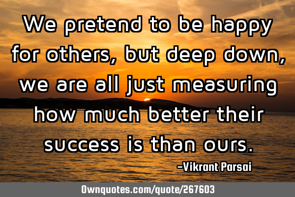 We pretend to be happy for others, but deep down, we are all just measuring how much better their