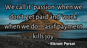 We call it ‘passion’ when we don’t get paid and ‘work’ when we do—as if payment kills