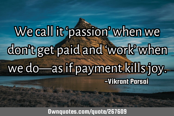 We call it ‘passion’ when we don’t get paid and ‘work’ when we do—as if payment kills
