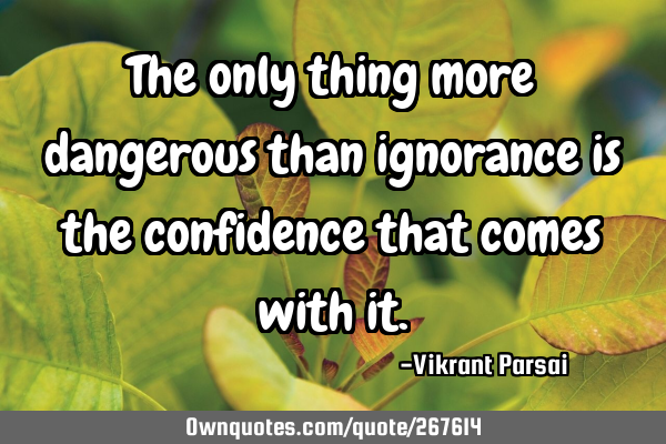 The only thing more dangerous than ignorance is the confidence that comes with