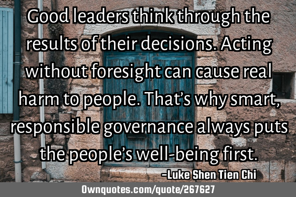 Good leaders think through the results of their decisions. Acting without foresight can cause real