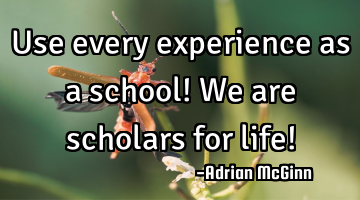 Use every experience as a school! We are scholars for life!