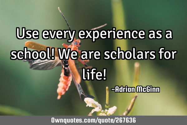 Use every experience as a school! We are scholars for life!