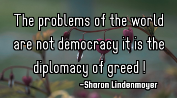 The problems of the world are not democracy it is the diplomacy of greed !
