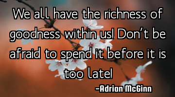We all have the richness of goodness within us! Don’t be afraid to spend it before it is too late!