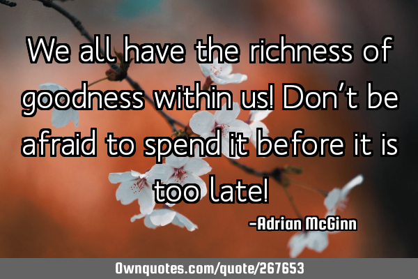 We all have the richness of goodness within us! Don’t be afraid to spend it before it is too late!