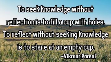 To seek knowledge without reflection is to fill a cup with holes. To reflect without seeking