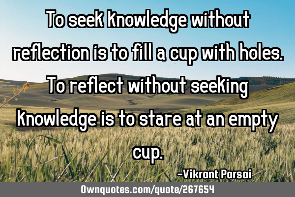 To seek knowledge without reflection is to fill a cup with holes. To reflect without seeking
