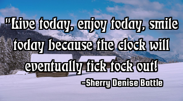 "Live today, enjoy today, smile today because the clock will eventually tick tock out!
