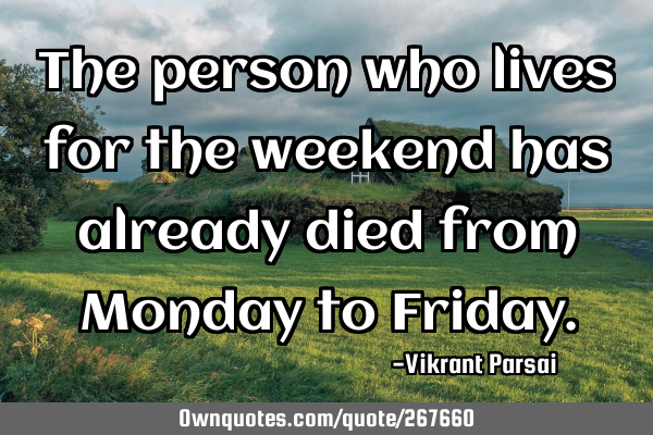 The person who lives for the weekend has already died from Monday to F