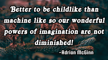 Better to be childlike than machine like so our wonderful powers of imagination are not diminished!