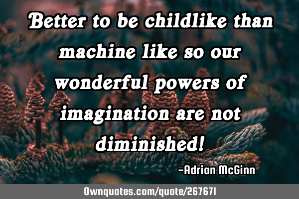Better to be childlike than machine like so our wonderful powers of imagination are not diminished!