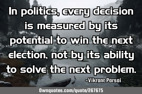 In politics, every decision is measured by its potential to win the next election, not by its