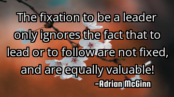 The fixation to be a leader only ignores the fact that to lead or to follow are not fixed, and are