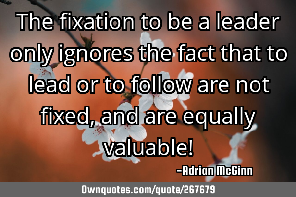 The fixation to be a leader only ignores the fact that to lead or to follow are not fixed, and are
