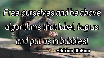Free ourselves and be above algorithms that label, tag us and put us in bubbles!