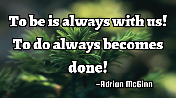 To be is always with us! To do always becomes done!