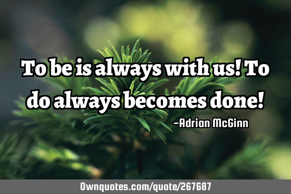 To be is always with us! To do always becomes done!
