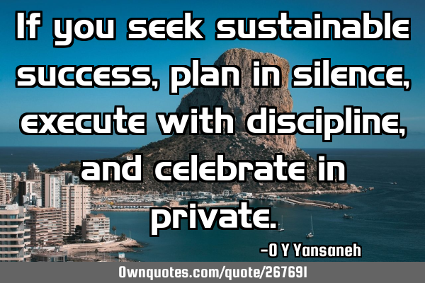 If you seek sustainable success, plan in silence, execute with discipline, and celebrate in