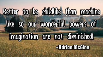 Better to be childlike than machine like so our wonderful powers of imagination are not diminished!