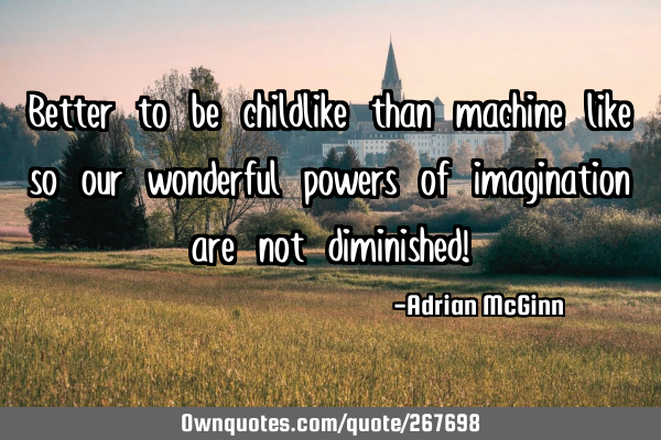 Better to be childlike than machine like so our wonderful powers of imagination are not diminished!