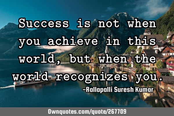 Success is not when you achieve in this world, but when the world recognizes