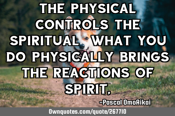 The Physical Controls the spiritual, what you do physically brings the reactions of