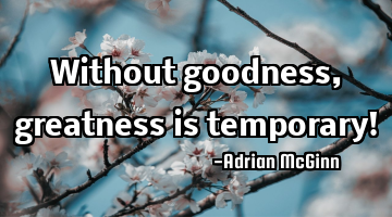 Without goodness, greatness is temporary!