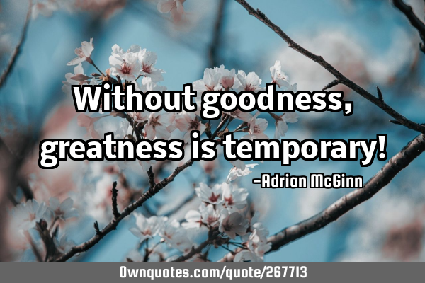 Without goodness, greatness is temporary!