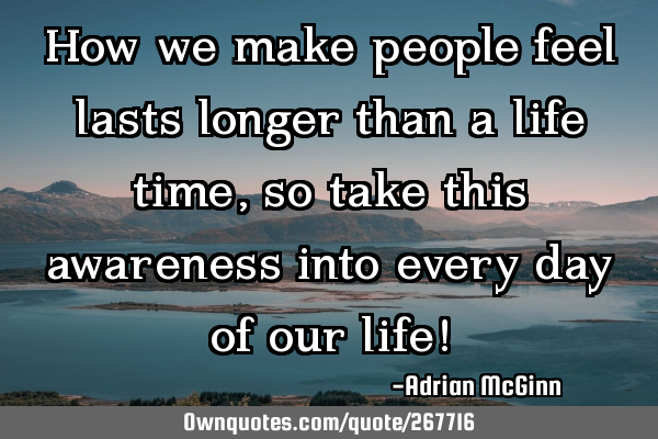 How we make people feel lasts longer than a life time, so take this awareness into every day of our