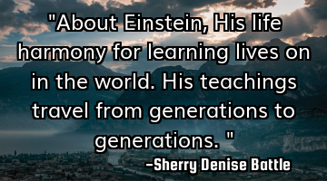 "About Einstein, His life harmony for learning lives on in the world. His teachings travel from