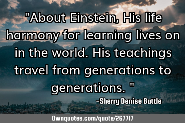 "About Einstein, His life harmony for learning lives on in the world. His teachings travel from