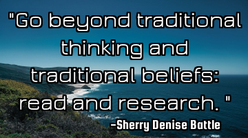 "Go beyond traditional thinking and traditional beliefs: read and research."