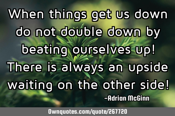 When things get us down do not double down by beating ourselves up! There is always an upside