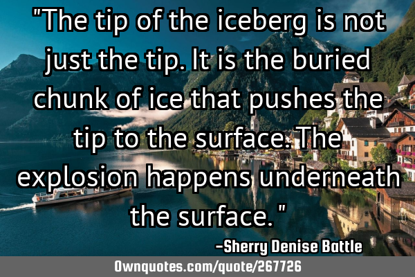 "The tip of the iceberg is not just the tip. It is the buried chunk of ice that pushes the tip to