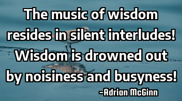 The music of wisdom resides in silent interludes! Wisdom is drowned out by noisiness and busyness!