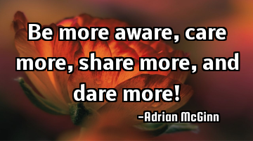 Be more aware, care more, share more, and dare more!
