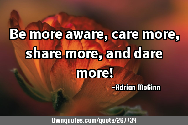 Be more aware, care more, share more, and dare more!