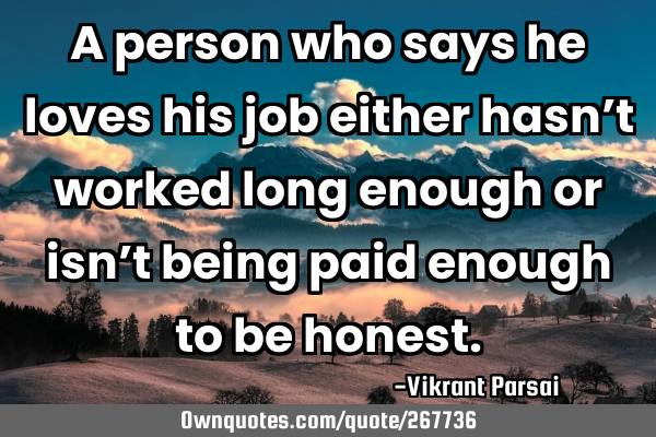 A person who says he loves his job either hasn’t worked long enough or isn’t being paid enough