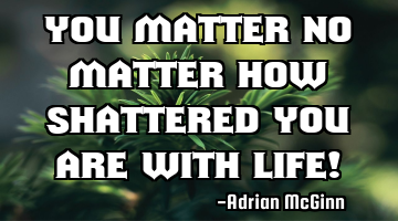 You matter no matter how shattered you are with life!