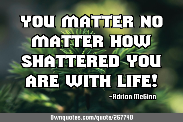 You matter no matter how shattered you are with life!