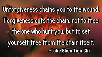 Unforgiveness chains you to the wound. Forgiveness cuts the chain, not to free the one who hurt you,