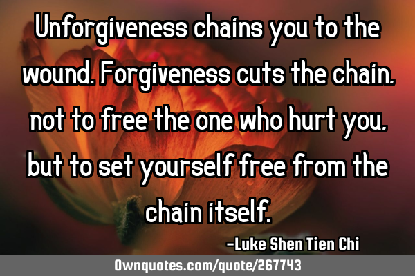 Unforgiveness chains you to the wound. Forgiveness cuts the chain, not to free the one who hurt you,