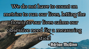 We do not have to count on metrics to run our lives, letting the flow into our lives calms our
