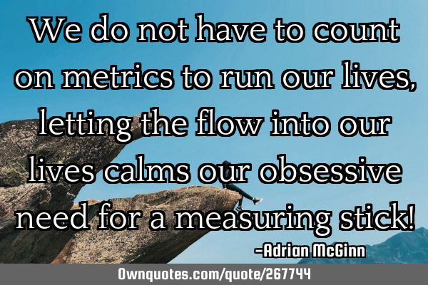 We do not have to count on metrics to run our lives, letting the flow into our lives calms our