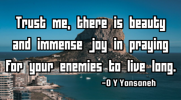Trust me, there is beauty and immense joy in praying for your enemies to live long.