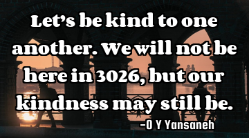 Let’s be kind to one another. We will not be here in 3026, but our kindness may still be.