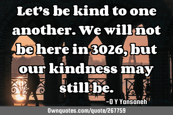 Let’s be kind to one another. We will not be here in 3026, but our kindness may still