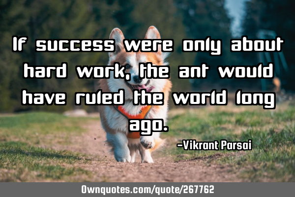 If success were only about hard work, the ant would have ruled the world long