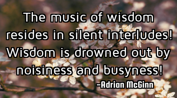 The music of wisdom resides in silent interludes! Wisdom is drowned out by noisiness and busyness!